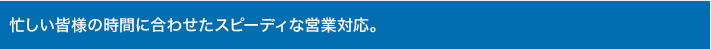 忙しい皆様の時間に合わせたスピーディな営業対応。