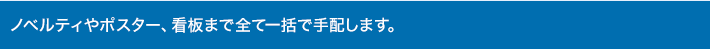 ノベルティやポスター、看板まで全て一括で手配します。