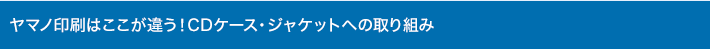 ヤマノ印刷はここが違う！CDケース・ジャケットへの取り組み