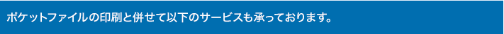 ポケットファイルの印刷と併せて以下のサービスも承っております。