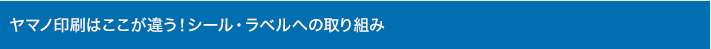 ヤマノ印刷はここが違う！シール・ラベルへの取り組み