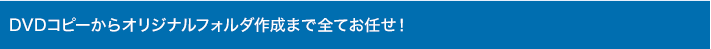 DVDコピーからオリジナルフォルダ作成まで全てお任せ！