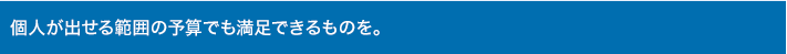 個人が出せる範囲の予算でも満足できるものを。