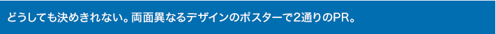 どうしても決めきれない。両面異なるデザインのポスターで2通りのPR。