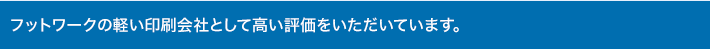 フットワークの軽い印刷会社として高い評価をいただいています。