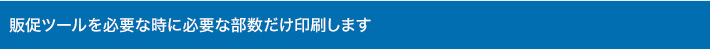 販促ツールを必要な時に必要な部数だけ印刷します