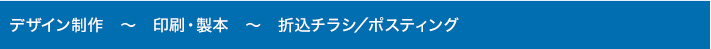 デザイン制作　～　印刷・製本　～　折込チラシ/ポスティング